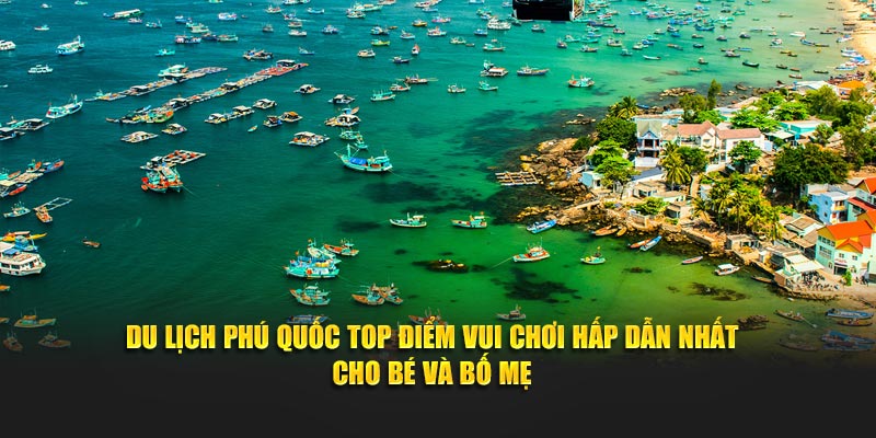 Du lịch Phú Quốc top điểm vui chơi hấp dẫn nhất cho bé và bố mẹ